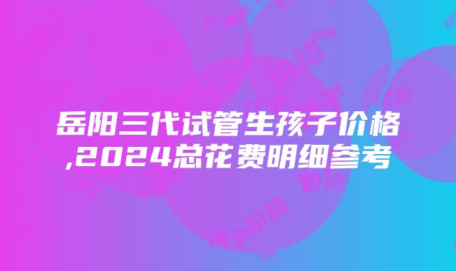 岳阳三代试管生孩子价格,2024总花费明细参考