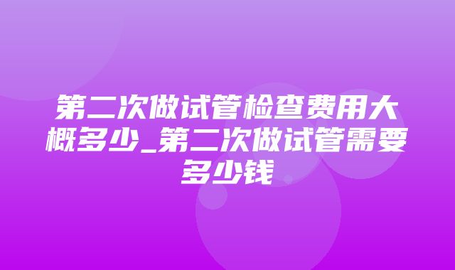 第二次做试管检查费用大概多少_第二次做试管需要多少钱