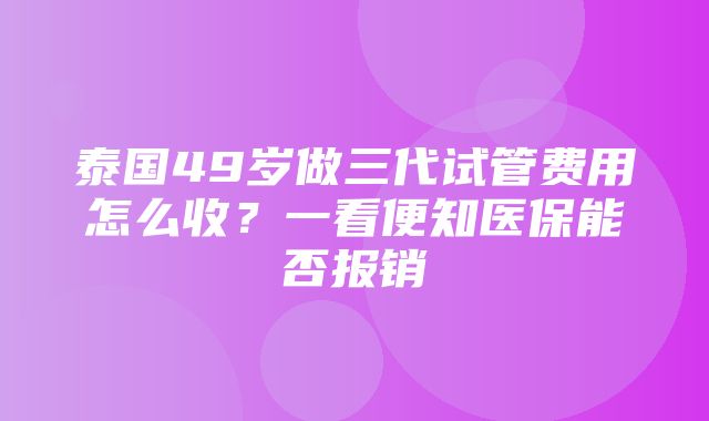 泰国49岁做三代试管费用怎么收？一看便知医保能否报销