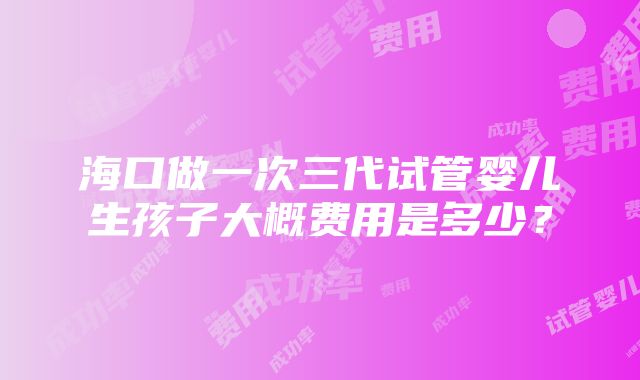 海口做一次三代试管婴儿生孩子大概费用是多少？