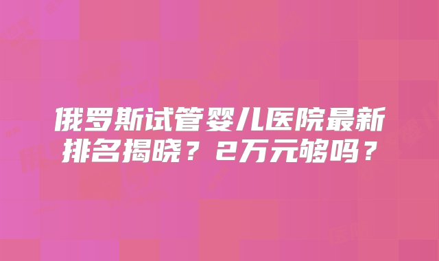 俄罗斯试管婴儿医院最新排名揭晓？2万元够吗？