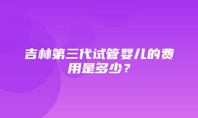 吉林第三代试管婴儿的费用是多少？