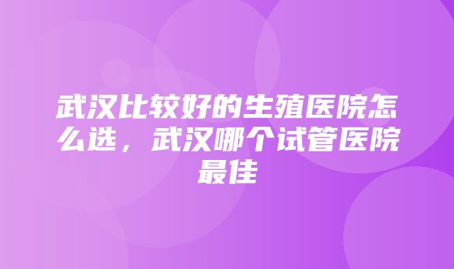 武汉比较好的生殖医院怎么选，武汉哪个试管医院最佳