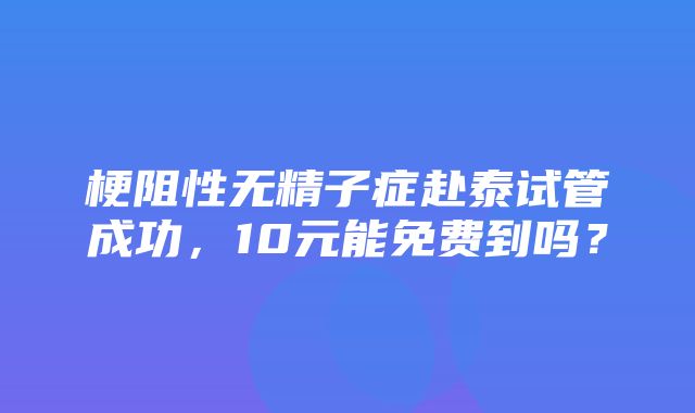 梗阻性无精子症赴泰试管成功，10元能免费到吗？