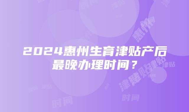 2024惠州生育津贴产后最晚办理时间？