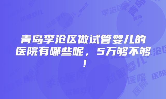 青岛李沧区做试管婴儿的医院有哪些呢，5万够不够！