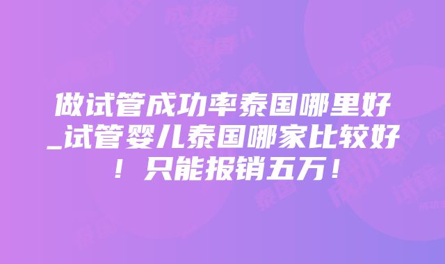 做试管成功率泰国哪里好_试管婴儿泰国哪家比较好！只能报销五万！