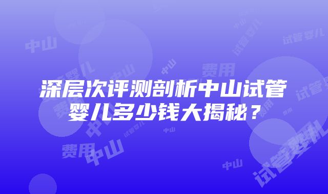 深层次评测剖析中山试管婴儿多少钱大揭秘？