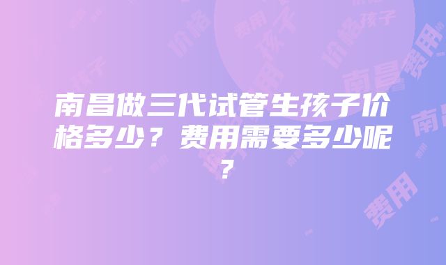 南昌做三代试管生孩子价格多少？费用需要多少呢？