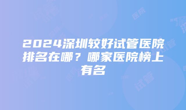 2024深圳较好试管医院排名在哪？哪家医院榜上有名