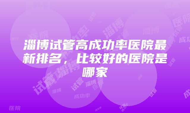 淄博试管高成功率医院最新排名，比较好的医院是哪家