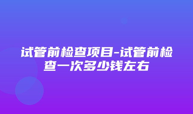 试管前检查项目-试管前检查一次多少钱左右