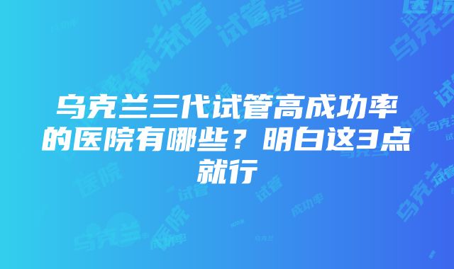 乌克兰三代试管高成功率的医院有哪些？明白这3点就行