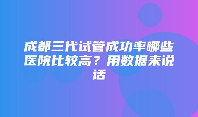 成都三代试管成功率哪些医院比较高？用数据来说话