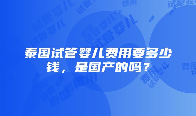 泰国试管婴儿费用要多少钱，是国产的吗？