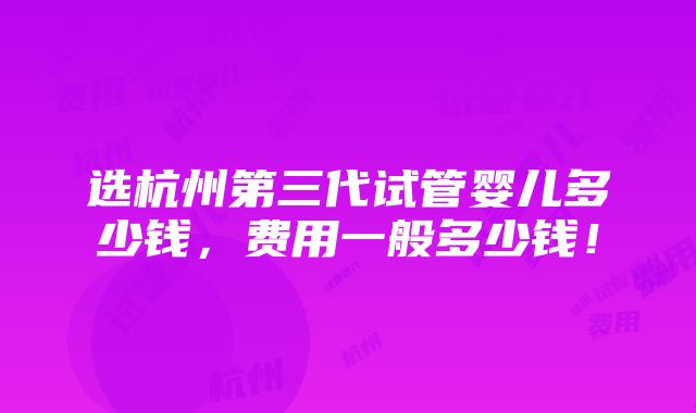 选杭州第三代试管婴儿多少钱，费用一般多少钱！