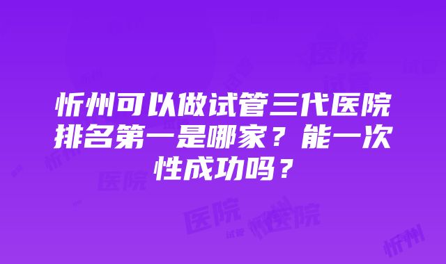 忻州可以做试管三代医院排名第一是哪家？能一次性成功吗？