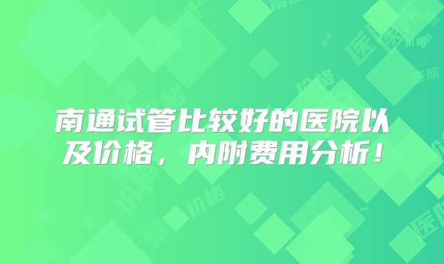 南通试管比较好的医院以及价格，内附费用分析！