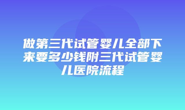 做第三代试管婴儿全部下来要多少钱附三代试管婴儿医院流程