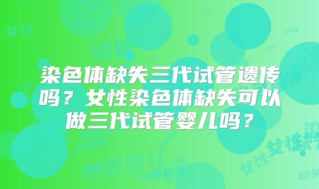 染色体缺失三代试管遗传吗？女性染色体缺失可以做三代试管婴儿吗？