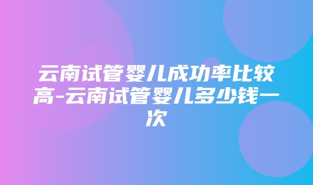 云南试管婴儿成功率比较高-云南试管婴儿多少钱一次