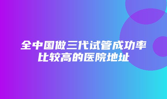 全中国做三代试管成功率比较高的医院地址