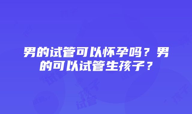 男的试管可以怀孕吗？男的可以试管生孩子？