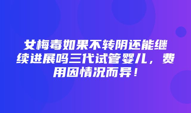 女梅毒如果不转阴还能继续进展吗三代试管婴儿，费用因情况而异！