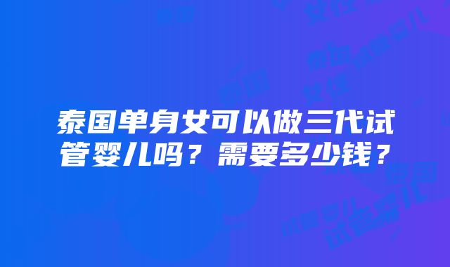 泰国单身女可以做三代试管婴儿吗？需要多少钱？