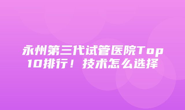 永州第三代试管医院Top10排行！技术怎么选择