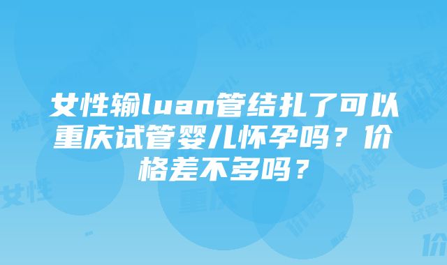 女性输luan管结扎了可以重庆试管婴儿怀孕吗？价格差不多吗？