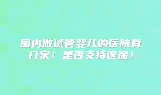 国内做试管婴儿的医院有几家！是否支持医保！