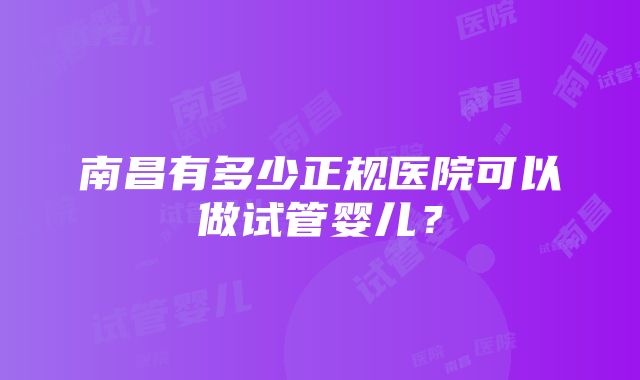 南昌有多少正规医院可以做试管婴儿？