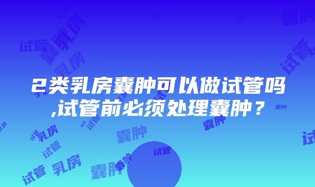 2类乳房囊肿可以做试管吗,试管前必须处理囊肿？