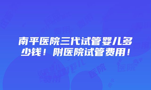 南平医院三代试管婴儿多少钱！附医院试管费用！