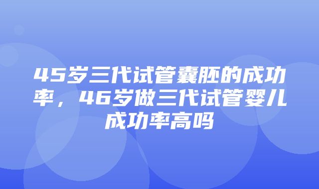 45岁三代试管囊胚的成功率，46岁做三代试管婴儿成功率高吗