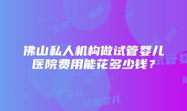 佛山私人机构做试管婴儿医院费用能花多少钱？