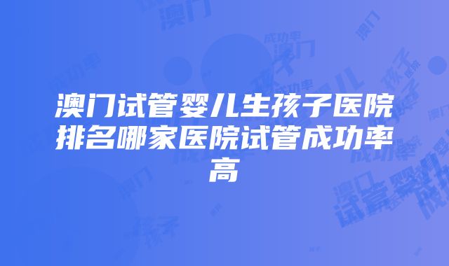 澳门试管婴儿生孩子医院排名哪家医院试管成功率高