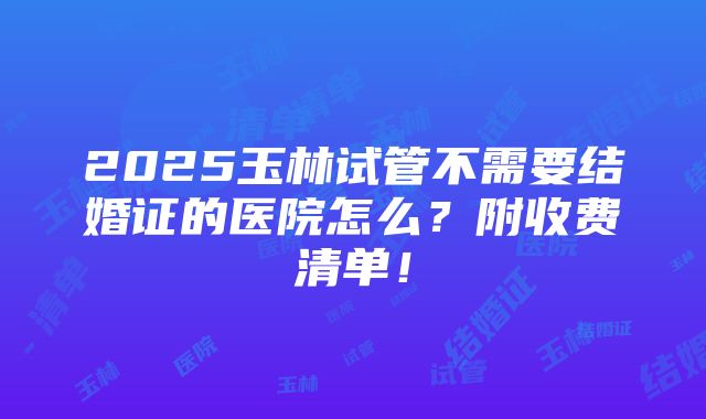 2025玉林试管不需要结婚证的医院怎么？附收费清单！