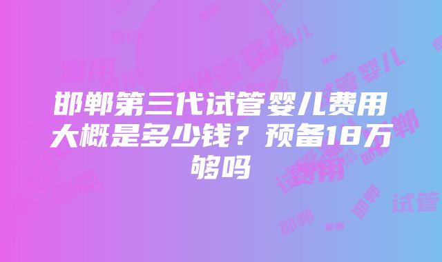 邯郸第三代试管婴儿费用大概是多少钱？预备18万够吗