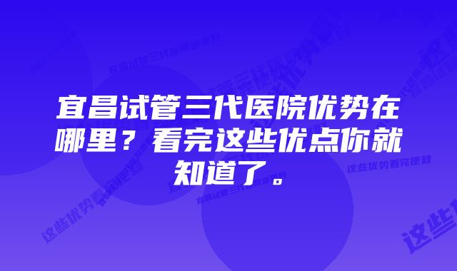 宜昌试管三代医院优势在哪里？看完这些优点你就知道了。