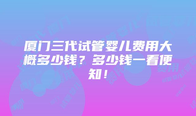 厦门三代试管婴儿费用大概多少钱？多少钱一看便知！