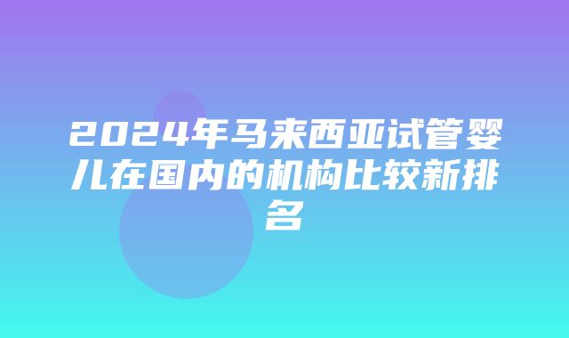 2024年马来西亚试管婴儿在国内的机构比较新排名