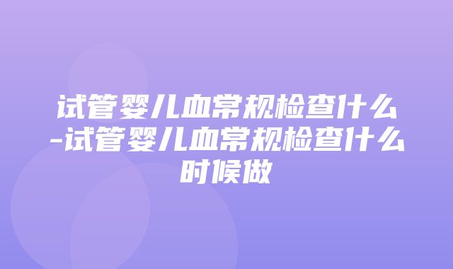 试管婴儿血常规检查什么-试管婴儿血常规检查什么时候做