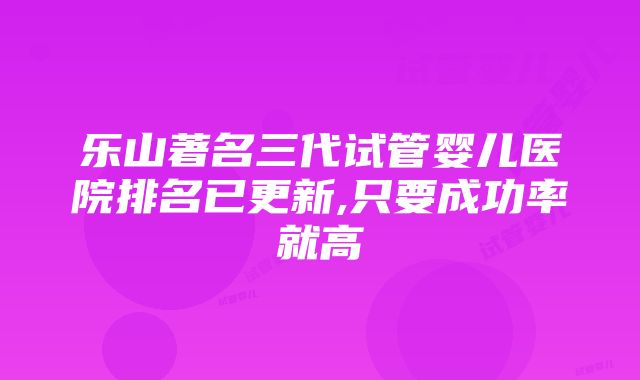 乐山著名三代试管婴儿医院排名已更新,只要成功率就高