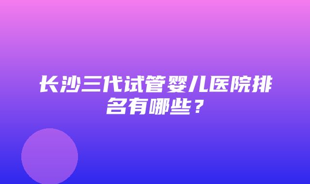 长沙三代试管婴儿医院排名有哪些？