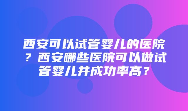 西安可以试管婴儿的医院？西安哪些医院可以做试管婴儿并成功率高？