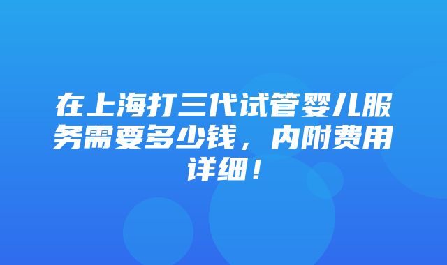 在上海打三代试管婴儿服务需要多少钱，内附费用详细！