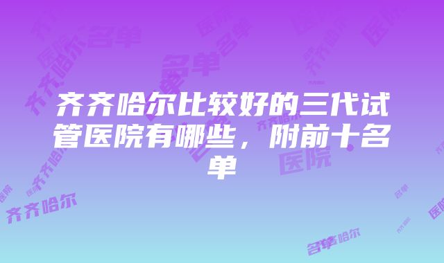 齐齐哈尔比较好的三代试管医院有哪些，附前十名单