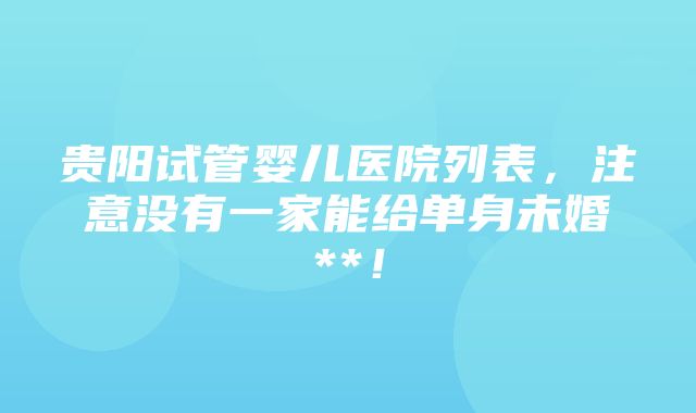 贵阳试管婴儿医院列表，注意没有一家能给单身未婚**！